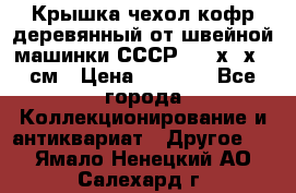 Крышка чехол кофр деревянный от швейной машинки СССР 50.5х22х25 см › Цена ­ 1 000 - Все города Коллекционирование и антиквариат » Другое   . Ямало-Ненецкий АО,Салехард г.